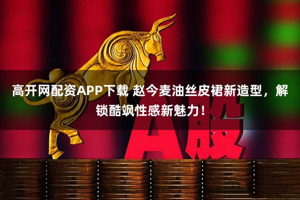 高开网配资APP下载 赵今麦油丝皮裙新造型，解锁酷飒性感新魅力！