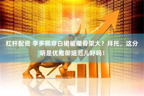 杠杆配资 李多熙穿白裙被嘲骨架大？拜托，这分明是优雅御姐范儿好吗！