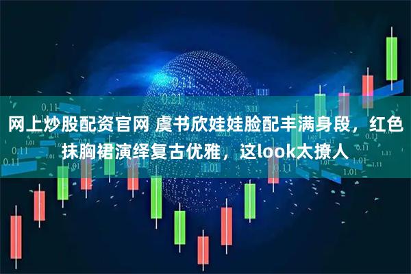 网上炒股配资官网 虞书欣娃娃脸配丰满身段，红色抹胸裙演绎复古优雅，这look太撩人