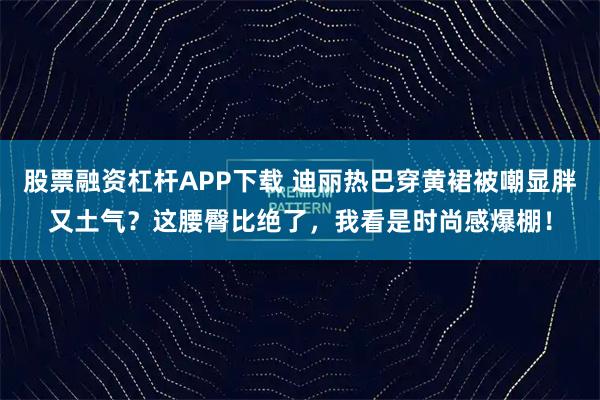 股票融资杠杆APP下载 迪丽热巴穿黄裙被嘲显胖又土气？这腰臀比绝了，我看是时尚感爆棚！