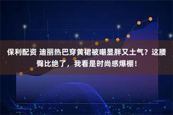 保利配资 迪丽热巴穿黄裙被嘲显胖又土气？这腰臀比绝了，我看是时尚感爆棚！