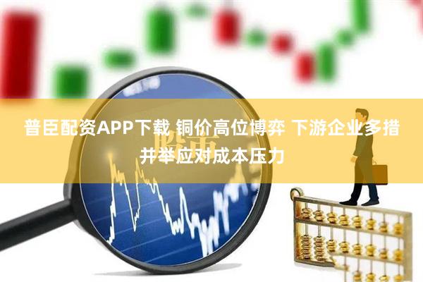 普臣配资APP下载 铜价高位博弈 下游企业多措并举应对成本压力