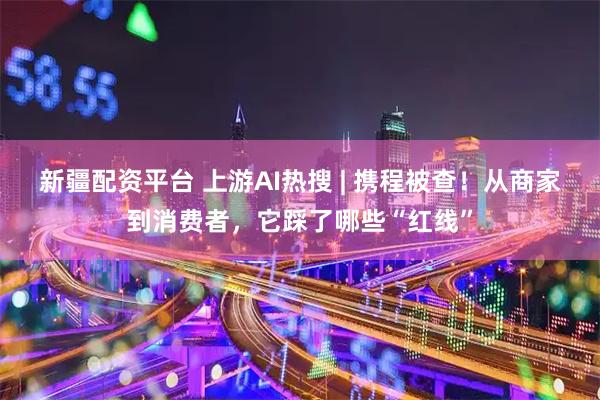 新疆配资平台 上游AI热搜 | 携程被查！从商家到消费者，它踩了哪些“红线”