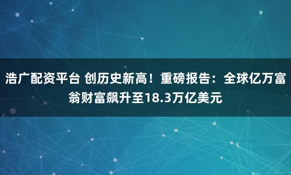 浩广配资平台 创历史新高！重磅报告：全球亿万富翁财富飙升至18.3万亿美元