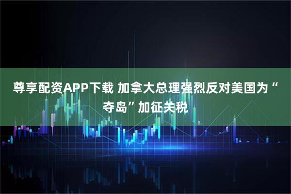 尊享配资APP下载 加拿大总理强烈反对美国为“夺岛”加征关税