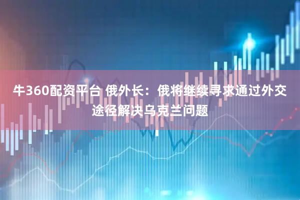 牛360配资平台 俄外长：俄将继续寻求通过外交途径解决乌克兰问题