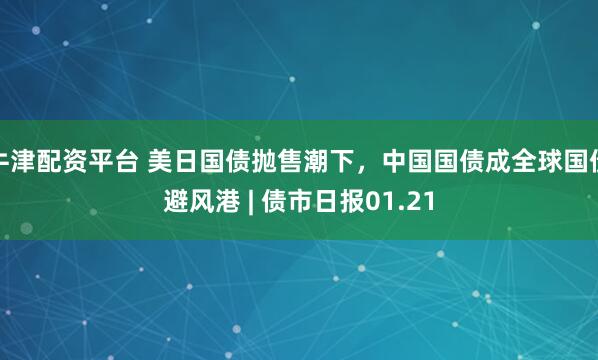 牛津配资平台 美日国债抛售潮下，中国国债成全球国债避风港 | 债市日报01.21