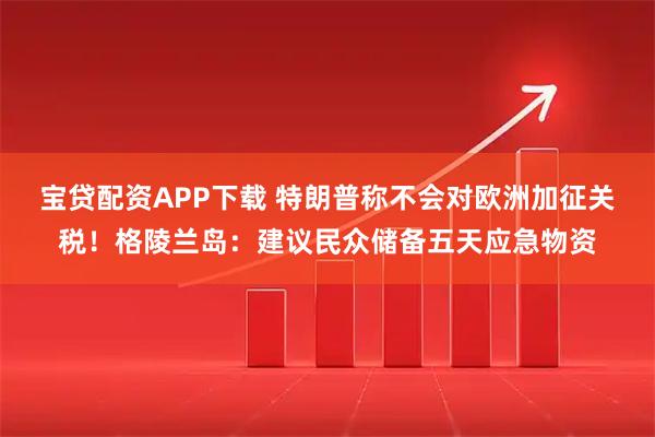 宝贷配资APP下载 特朗普称不会对欧洲加征关税！格陵兰岛：建议民众储备五天应急物资