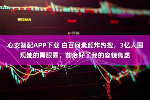 心安智配APP下载 白百何素颜炸热搜，3亿人围观她的黑眼圈，却治好了我的容貌焦虑