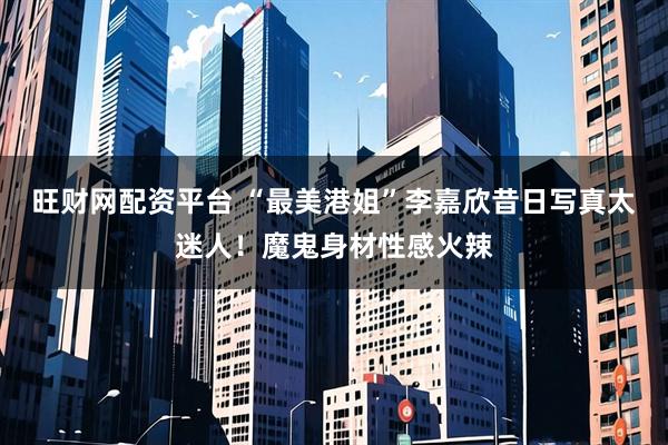 旺财网配资平台 “最美港姐”李嘉欣昔日写真太迷人！魔鬼身材性感火辣