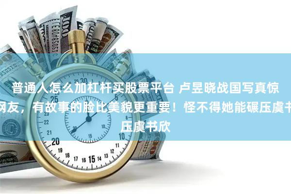 普通人怎么加杠杆买股票平台 卢昱晓战国写真惊艳网友，有故事的脸比美貌更重要！怪不得她能碾压虞书欣