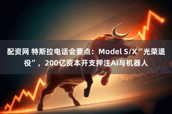 配资网 特斯拉电话会要点：Model S/X“光荣退役”，200亿资本开支押注AI与机器人