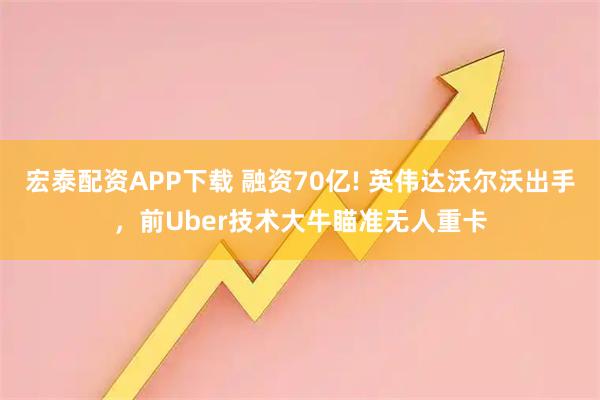 宏泰配资APP下载 融资70亿! 英伟达沃尔沃出手，前Uber技术大牛瞄准无人重卡