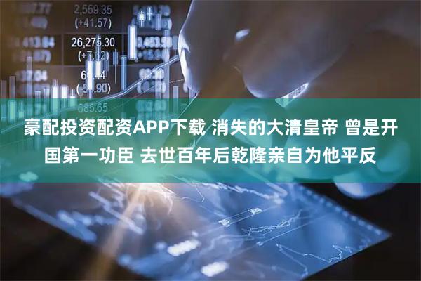 豪配投资配资APP下载 消失的大清皇帝 曾是开国第一功臣 去世百年后乾隆亲自为他平反