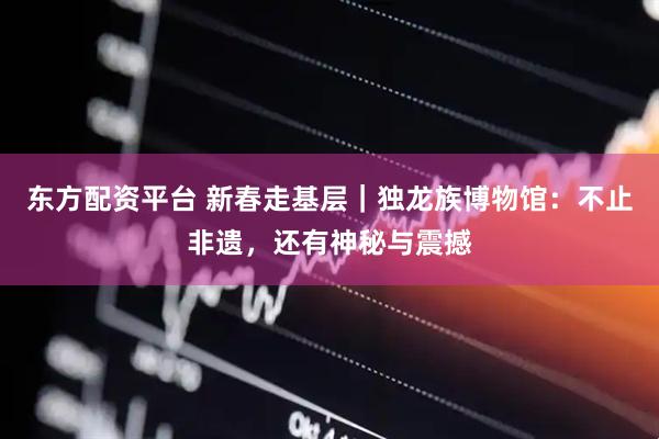东方配资平台 新春走基层｜独龙族博物馆：不止非遗，还有神秘与震撼