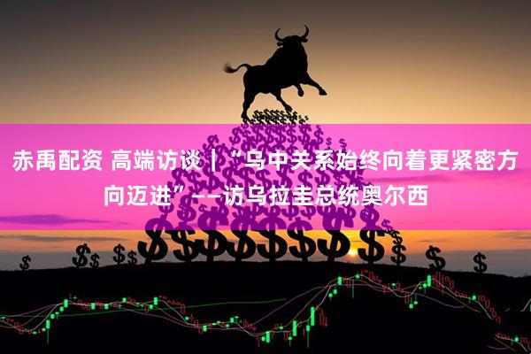 赤禹配资 高端访谈｜“乌中关系始终向着更紧密方向迈进”——访乌拉圭总统奥尔西