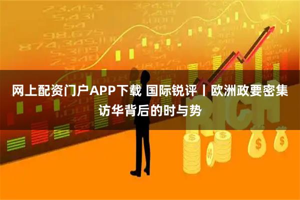 网上配资门户APP下载 国际锐评丨欧洲政要密集访华背后的时与势
