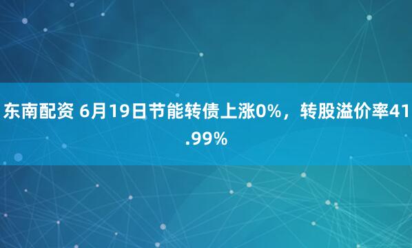 东南配资 6月19日节能转债上涨0%，转股溢价率41.99%