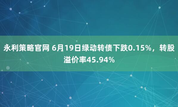 永利策略官网 6月19日绿动转债下跌0.15%，转股溢价率45.94%