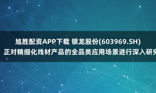 旭胜配资APP下载 银龙股份(603969.SH)：正对精细化线材产品的全品类应用场景进行深入研究