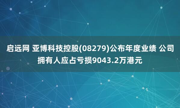 启远网 亚博科技控股(08279)公布年度业绩 公司拥有人应占亏损9043.2万港元
