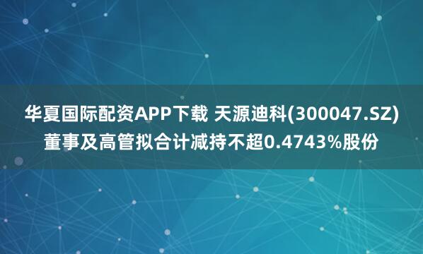 华夏国际配资APP下载 天源迪科(300047.SZ)董事及高管拟合计减持不超0.4743%股份