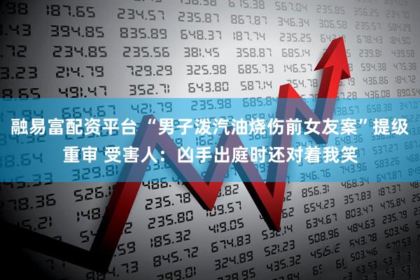 融易富配资平台 “男子泼汽油烧伤前女友案”提级重审 受害人:凶手出庭时还对着我笑