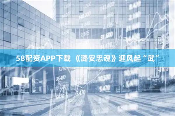 58配资APP下载 《潞安忠魂》迎风起“武”