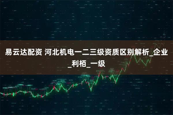 易云达配资 河北机电一二三级资质区别解析_企业_利栢_一级