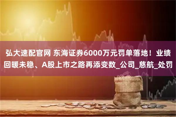 弘大速配官网 东海证券6000万元罚单落地！业绩回暖未稳、A股上市之路再添变数_公司_慈航_处罚