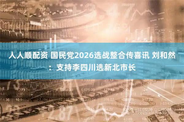 人人顺配资 国民党2026选战整合传喜讯 刘和然：支持李四川选新北市长