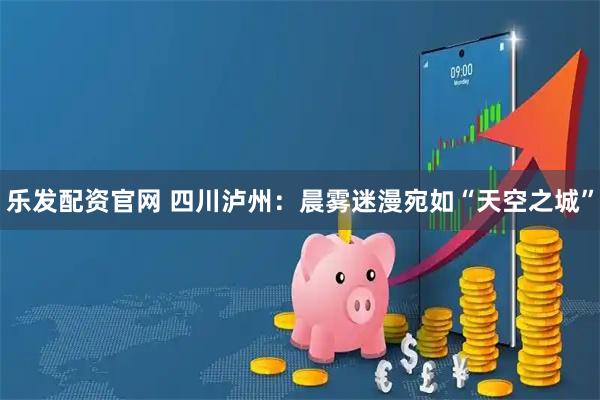 乐发配资官网 四川泸州：晨雾迷漫宛如“天空之城”