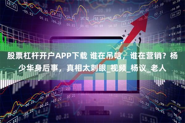 股票杠杆开户APP下载 谁在吊唁,谁在营销?杨少华身后事,真相太刺眼_视频_杨议_老人
