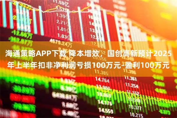 海通策略APP下载 降本增效，国创高新预计2025年上半年扣非净利润亏损100万元–盈利100万元