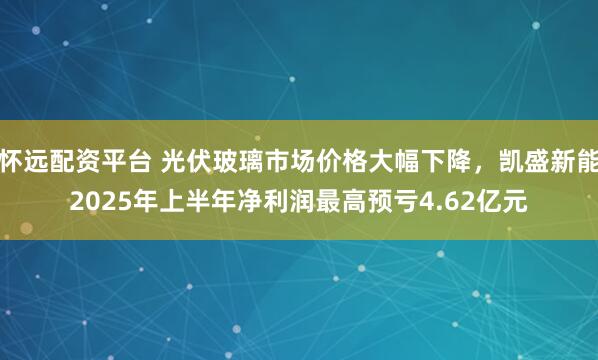 怀远配资平台 光伏玻璃市场价格大幅下降，凯盛新能2025年上半年净利润最高预亏4.62亿元