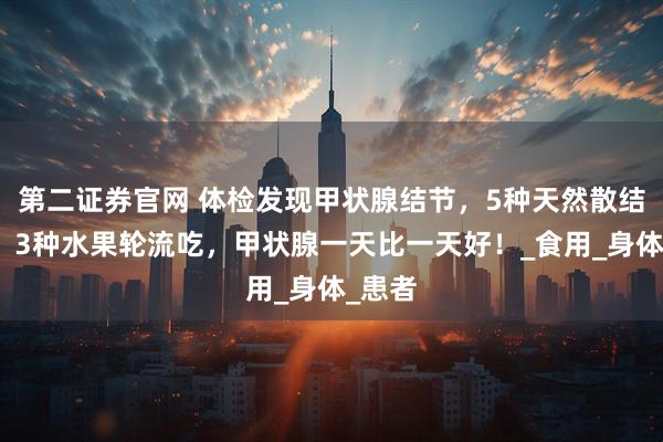 第二证券官网 体检发现甲状腺结节,5种天然散结食物,3种水果轮流吃,甲状腺一天比一天好!_食用_身体_患者