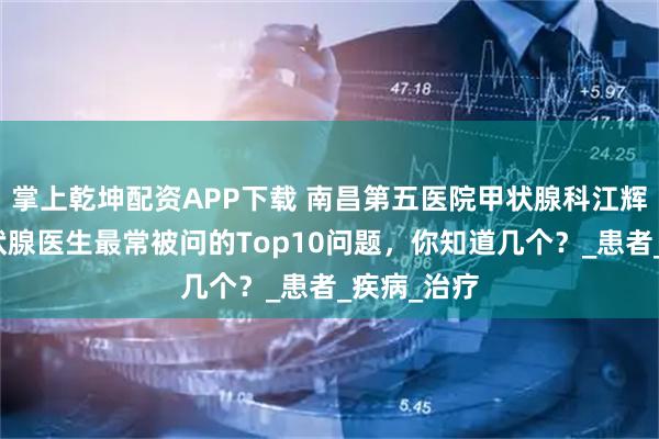 掌上乾坤配资APP下载 南昌第五医院甲状腺科江辉主任：甲状腺医生最常被问的Top10问题，你知道几个？_患者_疾病_治疗