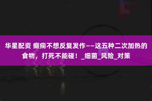 华星配资 癫痫不想反复发作——这五种二次加热的食物，打死不能碰！_细菌_风险_对策