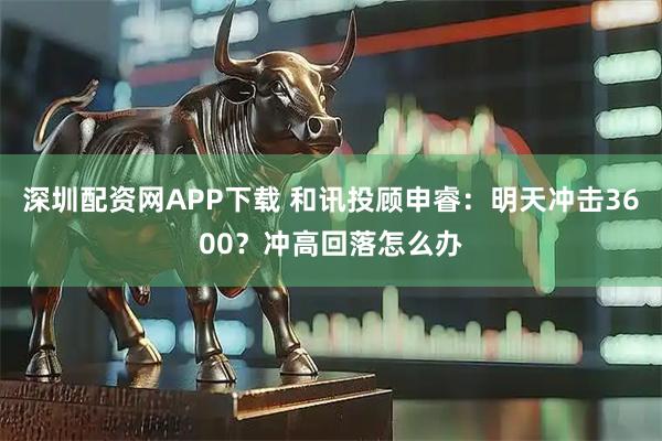 深圳配资网APP下载 和讯投顾申睿:明天冲击3600?冲高回落怎么办