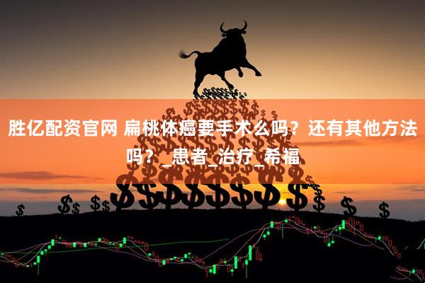 胜亿配资官网 扁桃体癌要手术么吗？还有其他方法吗？_患者_治疗_希福