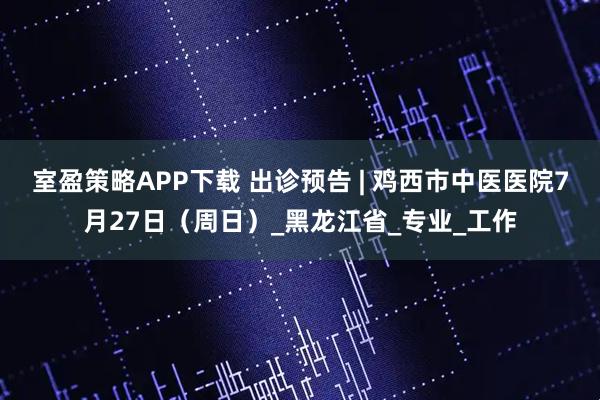 室盈策略APP下载 出诊预告 | 鸡西市中医医院7月27日（周日）_黑龙江省_专业_工作