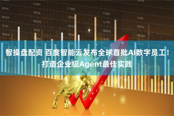 智操盘配资 百度智能云发布全球首批AI数字员工！打造企业级Agent最佳实践