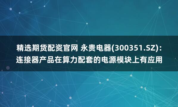 精选期货配资官网 永贵电器(300351.SZ)：连接器产品在算力配套的电源模块上有应用