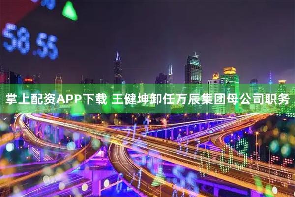 掌上配资APP下载 王健坤卸任万辰集团母公司职务