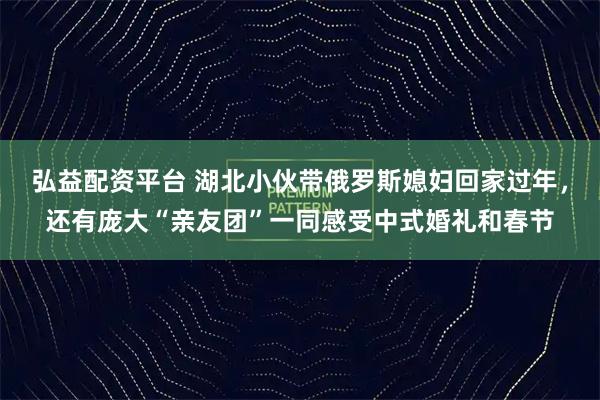 弘益配资平台 湖北小伙带俄罗斯媳妇回家过年，还有庞大“亲友团”一同感受中式婚礼和春节