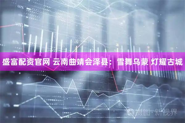 盛富配资官网 云南曲靖会泽县：雪舞乌蒙 灯耀古城