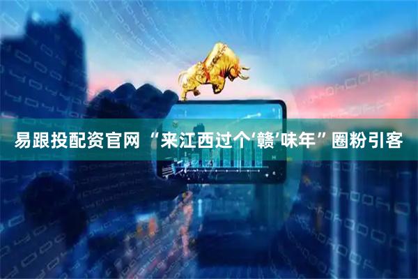 易跟投配资官网 “来江西过个‘赣’味年”圈粉引客