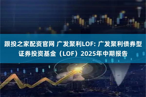 跟投之家配资官网 广发聚利LOF: 广发聚利债券型证券投资基金（LOF）2025年中期报告