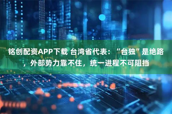 铭创配资APP下载 台湾省代表：“台独”是绝路，外部势力靠不住，统一进程不可阻挡