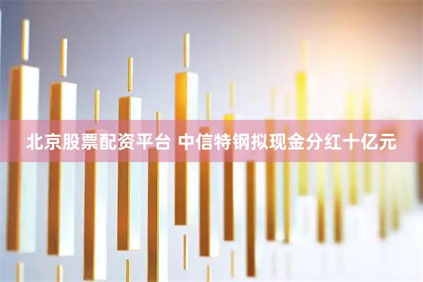 北京股票配资平台 中信特钢拟现金分红十亿元